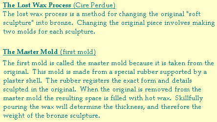 The Lost Wax Process (Cire Perdue) The lost wax process is a method for changing the original "soft sculpture" into bronze.  Changing the original piece involves making two molds for each sculpture.  The Master Mold (first mold)  The first mold is called the master mold because it is taken from the original.  This mold is made from a special rubber supported by a plaster shell.  The rubber registers the exact form and details sculpted in the original.  When the original is removed from the master mold the resulting space is filled with hot wax.  Skillfully pouring the wax will determine the thickness, and therefore the weight of the bronze sculpture.   Jozef Sumichrast